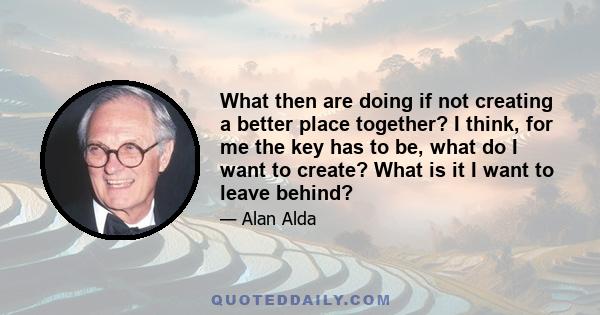 What then are doing if not creating a better place together? I think, for me the key has to be, what do I want to create? What is it I want to leave behind?