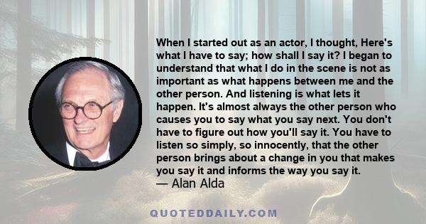 When I started out as an actor, I thought, Here's what I have to say; how shall I say it? I began to understand that what I do in the scene is not as important as what happens between me and the other person. And