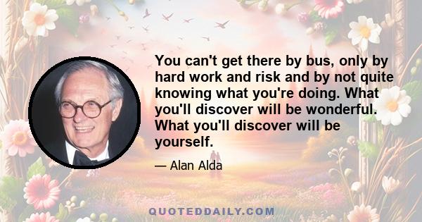 You can't get there by bus, only by hard work and risk and by not quite knowing what you're doing. What you'll discover will be wonderful. What you'll discover will be yourself.