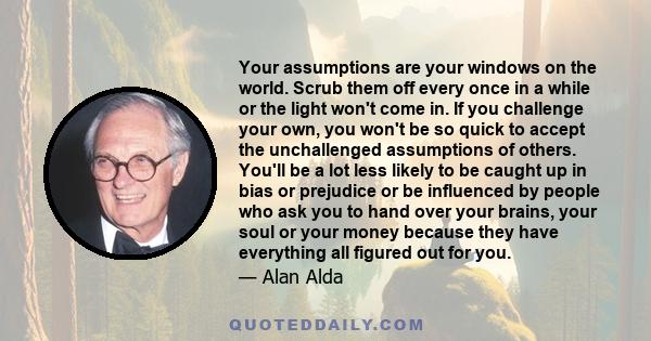 Your assumptions are your windows on the world. Scrub them off every once in a while or the light won't come in. If you challenge your own, you won't be so quick to accept the unchallenged assumptions of others. You'll