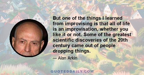 But one of the things I learned from improvising is that all of life is an improvisation, whether you like it or not. Some of the greatest scientific discoveries of the 20th century came out of people dropping things.