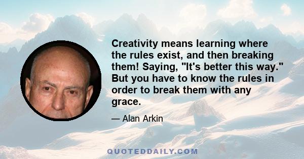 Creativity means learning where the rules exist, and then breaking them! Saying, It's better this way. But you have to know the rules in order to break them with any grace.