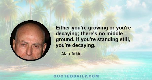 Either you're growing or you're decaying; there's no middle ground. If you're standing still, you're decaying.