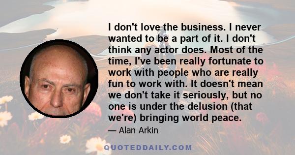 I don't love the business. I never wanted to be a part of it. I don't think any actor does. Most of the time, I've been really fortunate to work with people who are really fun to work with. It doesn't mean we don't take 