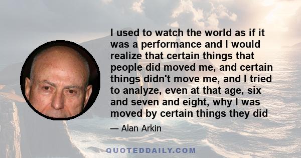 I used to watch the world as if it was a performance and I would realize that certain things that people did moved me, and certain things didn't move me, and I tried to analyze, even at that age, six and seven and