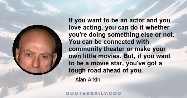 If you want to be an actor and you love acting, you can do it whether you're doing something else or not. You can be connected with community theater or make your own little movies. But, if you want to be a movie star,