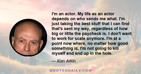 I'm an actor. My life as an actor depends on who sends me what. I'm just taking the best stuff that I can find that's sent my way, regardless of how big or little the paycheck is. I don't want to work for scale anymore. 