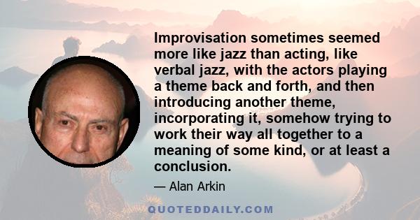 Improvisation sometimes seemed more like jazz than acting, like verbal jazz, with the actors playing a theme back and forth, and then introducing another theme, incorporating it, somehow trying to work their way all