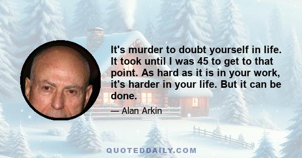 It's murder to doubt yourself in life. It took until I was 45 to get to that point. As hard as it is in your work, it's harder in your life. But it can be done.