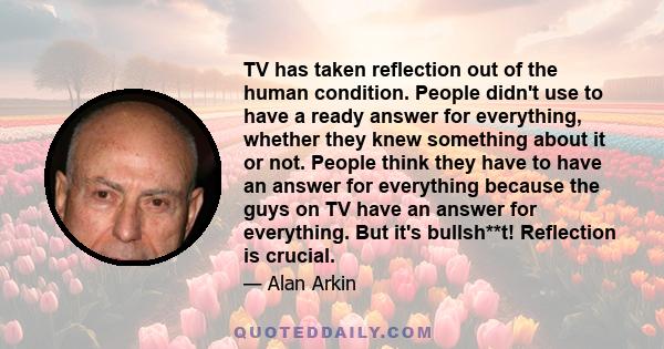 TV has taken reflection out of the human condition. People didn't use to have a ready answer for everything, whether they knew something about it or not. People think they have to have an answer for everything because