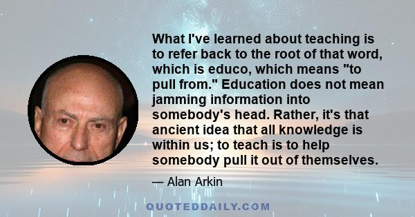 What I've learned about teaching is to refer back to the root of that word, which is educo, which means to pull from. Education does not mean jamming information into somebody's head. Rather, it's that ancient idea that 