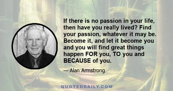 If there is no passion in your life, then have you really lived? Find your passion, whatever it may be. Become it, and let it become you and you will find great things happen FOR you, TO you and BECAUSE of you.