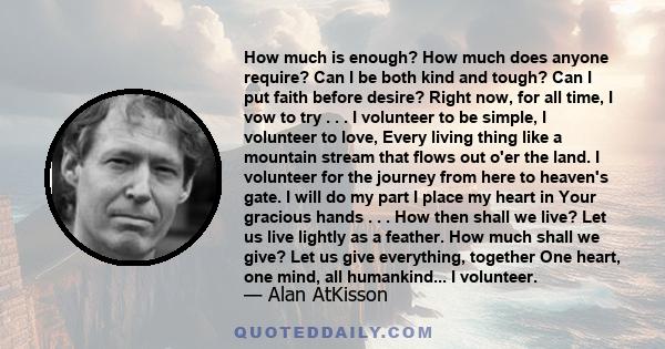 How much is enough? How much does anyone require? Can I be both kind and tough? Can I put faith before desire? Right now, for all time, I vow to try . . . I volunteer to be simple, I volunteer to love, Every living