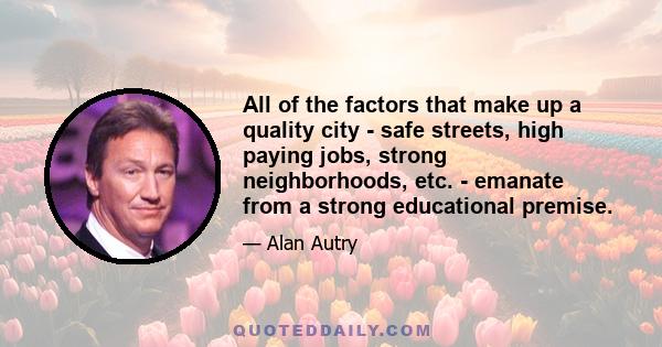 All of the factors that make up a quality city - safe streets, high paying jobs, strong neighborhoods, etc. - emanate from a strong educational premise.