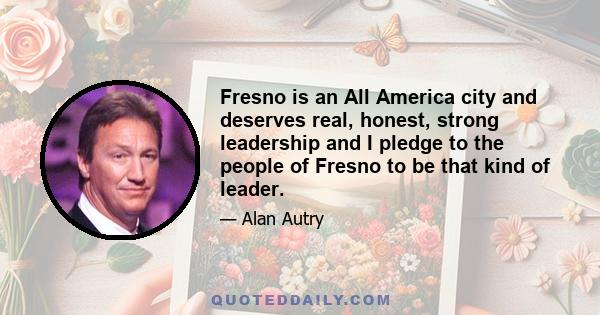 Fresno is an All America city and deserves real, honest, strong leadership and I pledge to the people of Fresno to be that kind of leader.