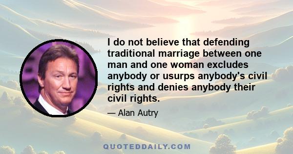 I do not believe that defending traditional marriage between one man and one woman excludes anybody or usurps anybody's civil rights and denies anybody their civil rights.