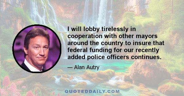 I will lobby tirelessly in cooperation with other mayors around the country to insure that federal funding for our recently added police officers continues.