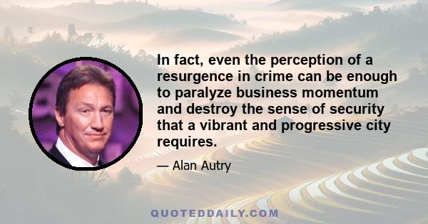 In fact, even the perception of a resurgence in crime can be enough to paralyze business momentum and destroy the sense of security that a vibrant and progressive city requires.