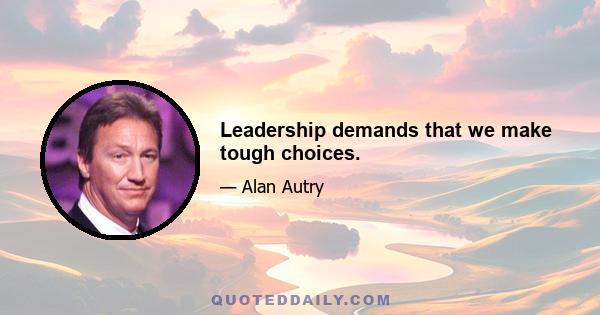 Leadership demands that we make tough choices.