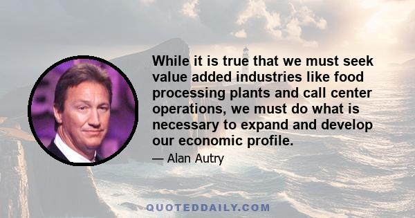 While it is true that we must seek value added industries like food processing plants and call center operations, we must do what is necessary to expand and develop our economic profile.