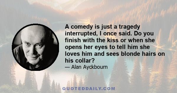 A comedy is just a tragedy interrupted, I once said. Do you finish with the kiss or when she opens her eyes to tell him she loves him and sees blonde hairs on his collar?