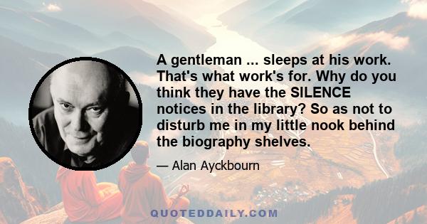 A gentleman ... sleeps at his work. That's what work's for. Why do you think they have the SILENCE notices in the library? So as not to disturb me in my little nook behind the biography shelves.