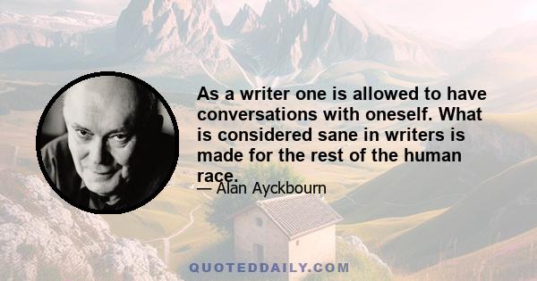 As a writer one is allowed to have conversations with oneself. What is considered sane in writers is made for the rest of the human race.