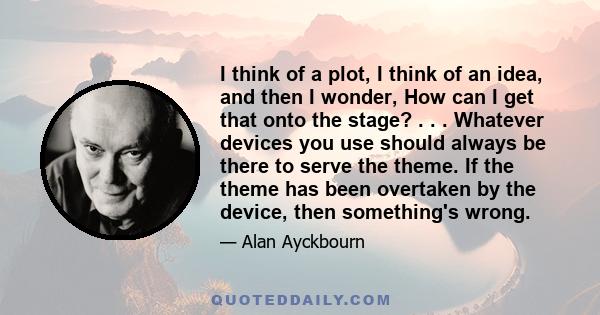 I think of a plot, I think of an idea, and then I wonder, How can I get that onto the stage? . . . Whatever devices you use should always be there to serve the theme. If the theme has been overtaken by the device, then