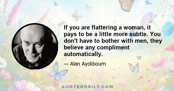 If you are flattering a woman, it pays to be a little more subtle. You don't have to bother with men, they believe any compliment automatically.