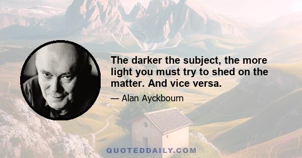 The darker the subject, the more light you must try to shed on the matter. And vice versa.