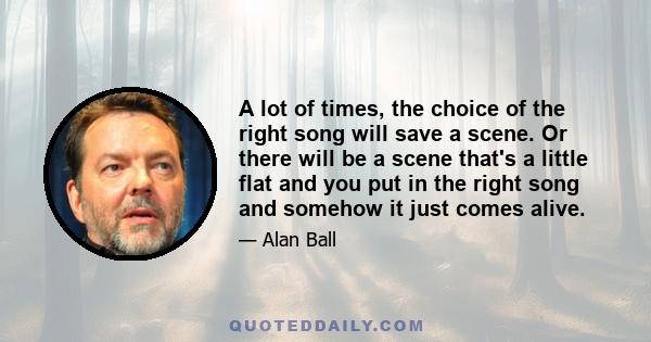 A lot of times, the choice of the right song will save a scene. Or there will be a scene that's a little flat and you put in the right song and somehow it just comes alive.