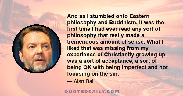 And as I stumbled onto Eastern philosophy and Buddhism, it was the first time I had ever read any sort of philosophy that really made a tremendous amount of sense. What I liked that was missing from my experience of