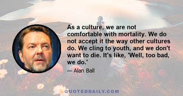 As a culture, we are not comfortable with mortality. We do not accept it the way other cultures do. We cling to youth, and we don't want to die. It's like, 'Well, too bad, we do.'