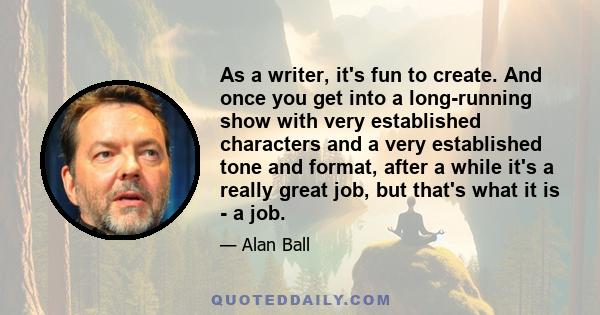 As a writer, it's fun to create. And once you get into a long-running show with very established characters and a very established tone and format, after a while it's a really great job, but that's what it is - a job.