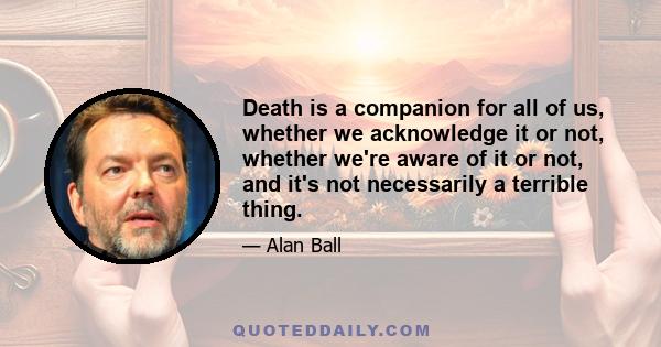 Death is a companion for all of us, whether we acknowledge it or not, whether we're aware of it or not, and it's not necessarily a terrible thing.