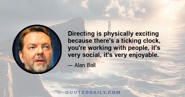 Directing is physically exciting because there's a ticking clock, you're working with people, it's very social, it's very enjoyable.