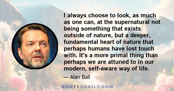 I always choose to look, as much as one can, at the supernatural not being something that exists outside of nature, but a deeper, fundamental heart of nature that perhaps humans have lost touch with. It's a more primal