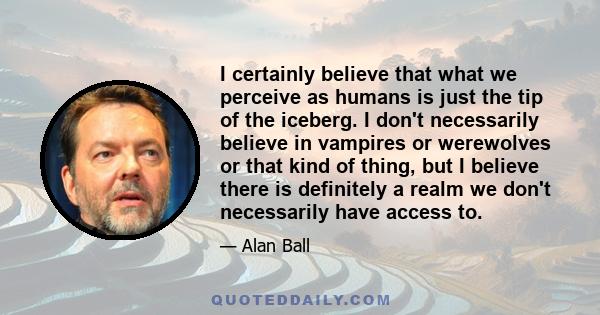 I certainly believe that what we perceive as humans is just the tip of the iceberg. I don't necessarily believe in vampires or werewolves or that kind of thing, but I believe there is definitely a realm we don't