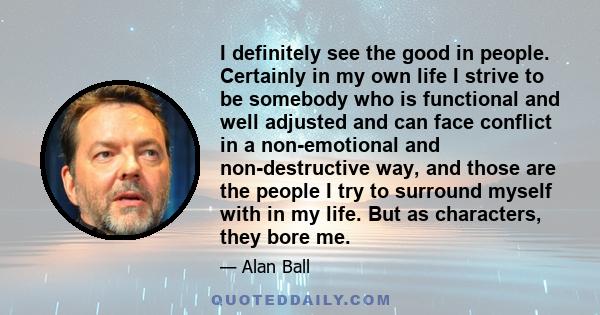 I definitely see the good in people. Certainly in my own life I strive to be somebody who is functional and well adjusted and can face conflict in a non-emotional and non-destructive way, and those are the people I try