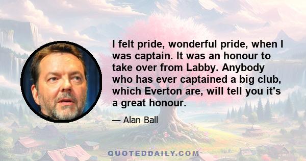 I felt pride, wonderful pride, when I was captain. It was an honour to take over from Labby. Anybody who has ever captained a big club, which Everton are, will tell you it's a great honour.