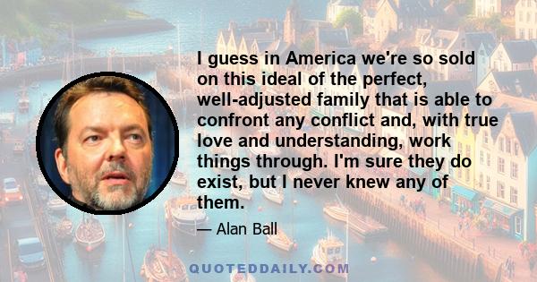 I guess in America we're so sold on this ideal of the perfect, well-adjusted family that is able to confront any conflict and, with true love and understanding, work things through. I'm sure they do exist, but I never