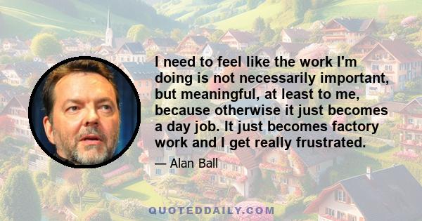 I need to feel like the work I'm doing is not necessarily important, but meaningful, at least to me, because otherwise it just becomes a day job. It just becomes factory work and I get really frustrated.