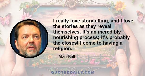 I really love storytelling, and I love the stories as they reveal themselves. It's an incredibly nourishing process; it's probably the closest I come to having a religion.