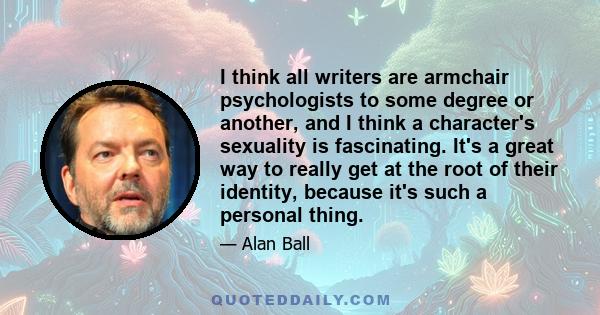 I think all writers are armchair psychologists to some degree or another, and I think a character's sexuality is fascinating. It's a great way to really get at the root of their identity, because it's such a personal