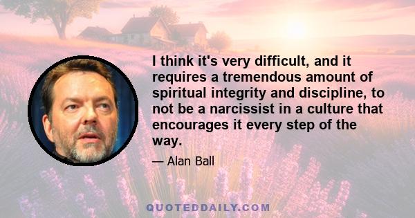 I think it's very difficult, and it requires a tremendous amount of spiritual integrity and discipline, to not be a narcissist in a culture that encourages it every step of the way.