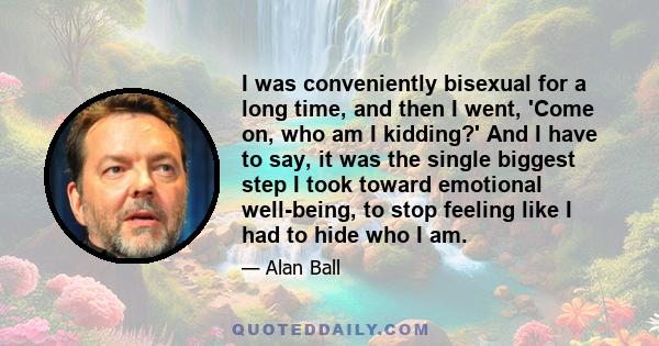 I was conveniently bisexual for a long time, and then I went, 'Come on, who am I kidding?' And I have to say, it was the single biggest step I took toward emotional well-being, to stop feeling like I had to hide who I