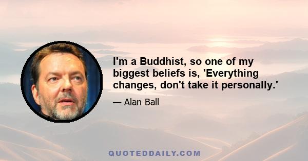 I'm a Buddhist, so one of my biggest beliefs is, 'Everything changes, don't take it personally.'