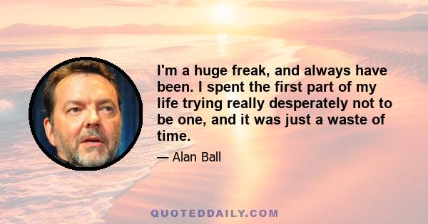 I'm a huge freak, and always have been. I spent the first part of my life trying really desperately not to be one, and it was just a waste of time.