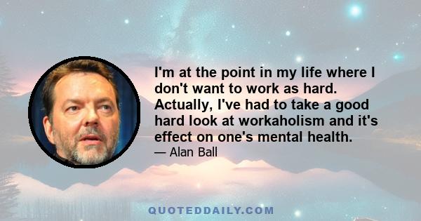 I'm at the point in my life where I don't want to work as hard. Actually, I've had to take a good hard look at workaholism and it's effect on one's mental health.