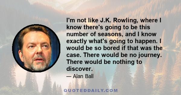 I'm not like J.K. Rowling, where I know there's going to be this number of seasons, and I know exactly what's going to happen. I would be so bored if that was the case. There would be no journey. There would be nothing